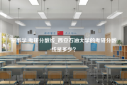 军事学 考研分数线_西安石油大学的考研分数线是多少？