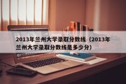 2013年兰州大学录取分数线（2013年兰州大学录取分数线是多少分）