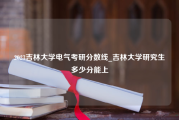 2023吉林大学电气考研分数线_吉林大学研究生多少分能上