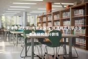 天津师范大学18考研分数线_天津师范大学小学教育研究生分数线