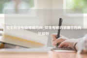 女生药学专业考研方向_女生考研药学哪个方向比较好