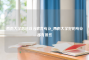 西南大学思想政治教育专业_西南大学好的专业都有哪些