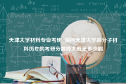 天津大学材料专业考研_请问天津大学高分子材料历年的考研分数线大概是多少啊