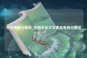 中农考研分数线_中国农业大学食品考研分数线