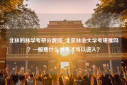 北林的林学考研分数线_北京林业大学考研难吗？一般要什么水平才可以进入？