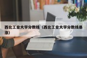 西北工业大学分数线（西北工业大学分数线暴涨）