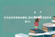 川大社会学考研分数线_四川大学研究生招生专业2022