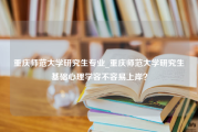 重庆师范大学研究生专业_重庆师范大学研究生基础心理学容不容易上岸？