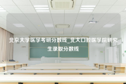 北京大学医学考研分数线_北大口腔医学院研究生录取分数线