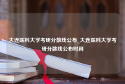 大连医科大学考研分数线公布_大连医科大学考研分数线公布时间