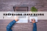 天津大学复试分数线（天津大学 复试分数线）