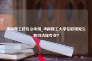 华南理工跨专业考研_华南理工大学在职研究生如何选择专业？