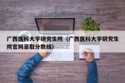 广西医科大学研究生院（广西医科大学研究生院官网录取分数线）