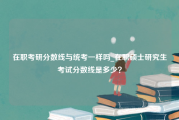 在职考研分数线与统考一样吗_在职硕士研究生考试分数线是多少？