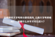 云南财经大学考研分数线高吗_云南大学考研难吗？一般要什么水平才可以进入？