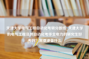 天津大学电气工程自动化考研分数线_天津大学的电气工程及其自动化考华北电力的研究生好考吗？需要准备什么