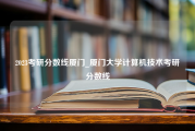 2023考研分数线厦门_厦门大学计算机技术考研分数线