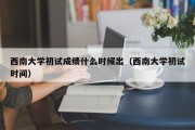 西南大学初试成绩什么时候出（西南大学初试时间）