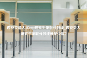 西安交通大学2018研究生录取分数线_西安交大研究生录取分数线是多少啊？