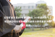 北京矿业大学2019考研分数线_2019年请问电气工程及其自动化专业考研的最低分数线是多少分啊？谢谢~~