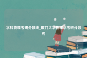 学科物理考研分数线_厦门大学物理学考研分数线