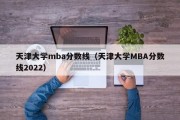 天津大学mba分数线（天津大学MBA分数线2022）