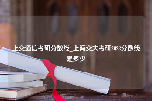 上交通信考研分数线_上海交大考研2023分数线是多少