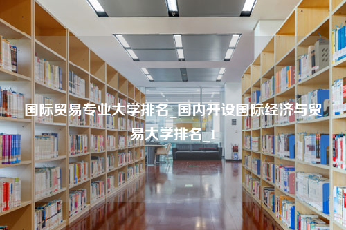 国际贸易专业大学排名_国内开设国际经济与贸易大学排名_1