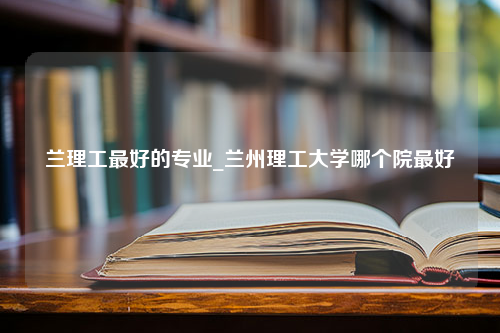 兰理工最好的专业_兰州理工大学哪个院最好