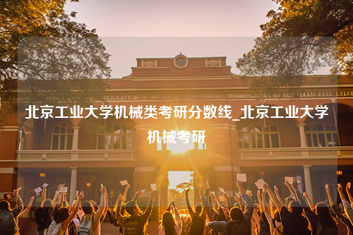 北京工业大学机械类考研分数线_北京工业大学机械考研