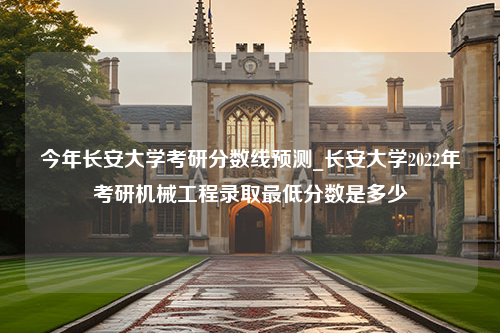 今年长安大学考研分数线预测_长安大学2022年考研机械工程录取最低分数是多少