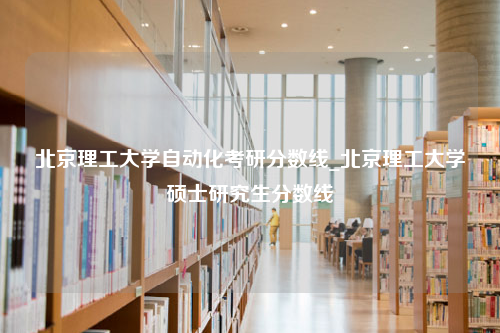 北京理工大学自动化考研分数线_北京理工大学硕士研究生分数线