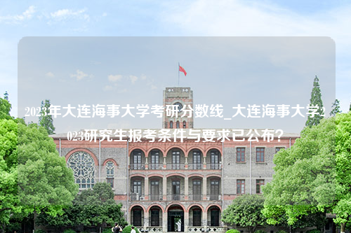 2023年大连海事大学考研分数线_大连海事大学2023研究生报考条件与要求已公布？