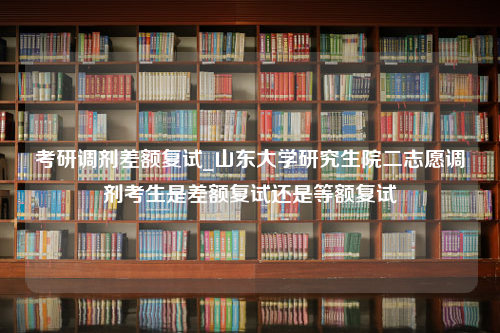 考研调剂差额复试_山东大学研究生院二志愿调剂考生是差额复试还是等额复试