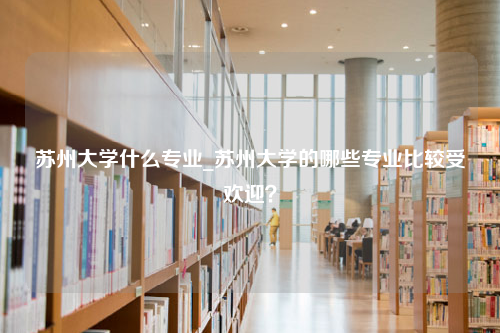 苏州大学什么专业_苏州大学的哪些专业比较受欢迎？