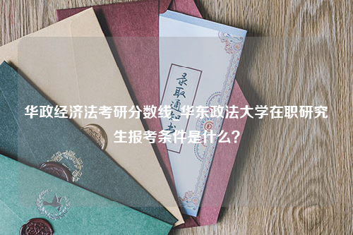 华政经济法考研分数线_华东政法大学在职研究生报考条件是什么？