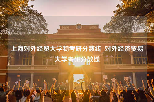 上海对外经贸大学物考研分数线_对外经济贸易大学考研分数线