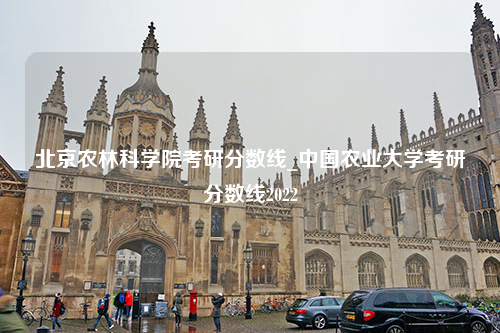 北京农林科学院考研分数线_中国农业大学考研分数线2022