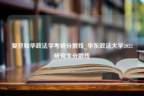 复旦和华政法学考研分数线_华东政法大学2022研究生分数线