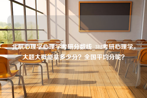 北航心理学心理学考研分数线_312考研心理学，大题大概能拿多少分？全国平均分呢？