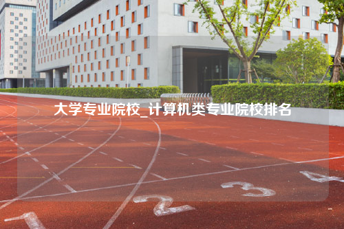 大学专业院校_计算机类专业院校排名