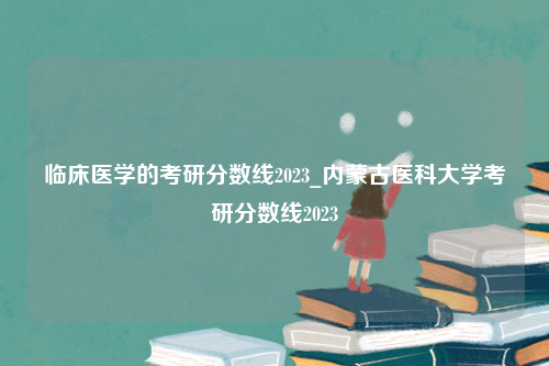 临床医学的考研分数线2023_内蒙古医科大学考研分数线2023