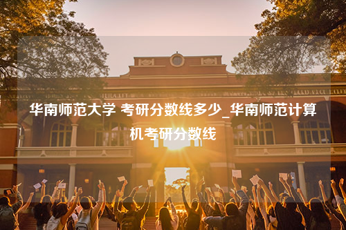 华南师范大学 考研分数线多少_华南师范计算机考研分数线