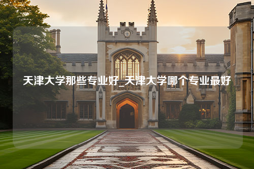 天津大学那些专业好_天津大学哪个专业最好