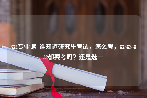 832专业课_谁知道研究生考试，怎么考，833834832都要考吗？还是选一