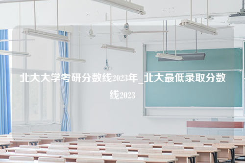 北大大学考研分数线2023年_北大最低录取分数线2023