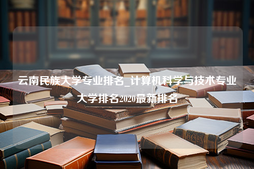 云南民族大学专业排名_计算机科学与技术专业大学排名2020最新排名