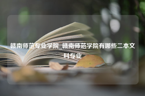 赣南师范专业学院_赣南师范学院有哪些二本文科专业