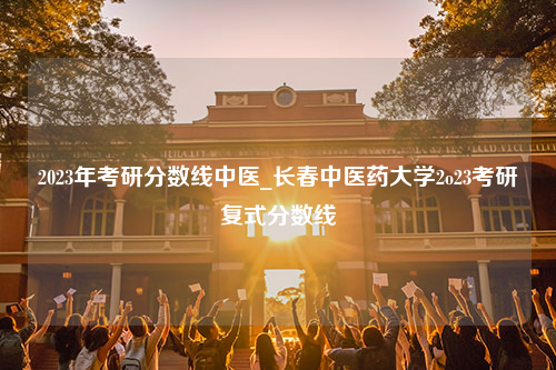 2023年考研分数线中医_长春中医药大学2o23考研复式分数线