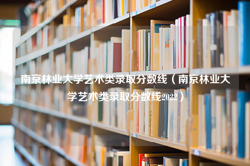 南京林业大学艺术类录取分数线（南京林业大学艺术类录取分数线2022）